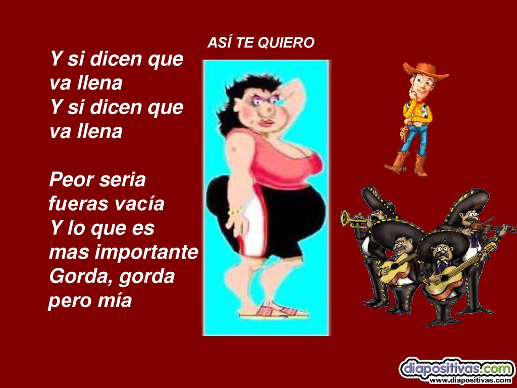 ASÍ TE QUIERO Y si dicen que va llena Y si dicen que va llena Peor seria fueras vacía Y lo que es mas importante Gorda, gorda pero mía.