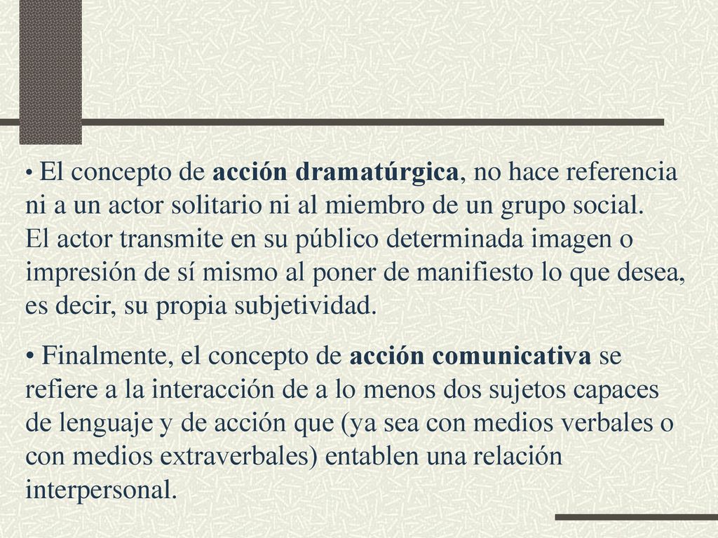 El concepto de acción dramatúrgica, no hace referencia ni a un actor solitario ni al miembro de un grupo social. El actor transmite en su público determinada imagen o impresión de sí mismo al poner de manifiesto lo que desea, es decir, su propia subjetividad.