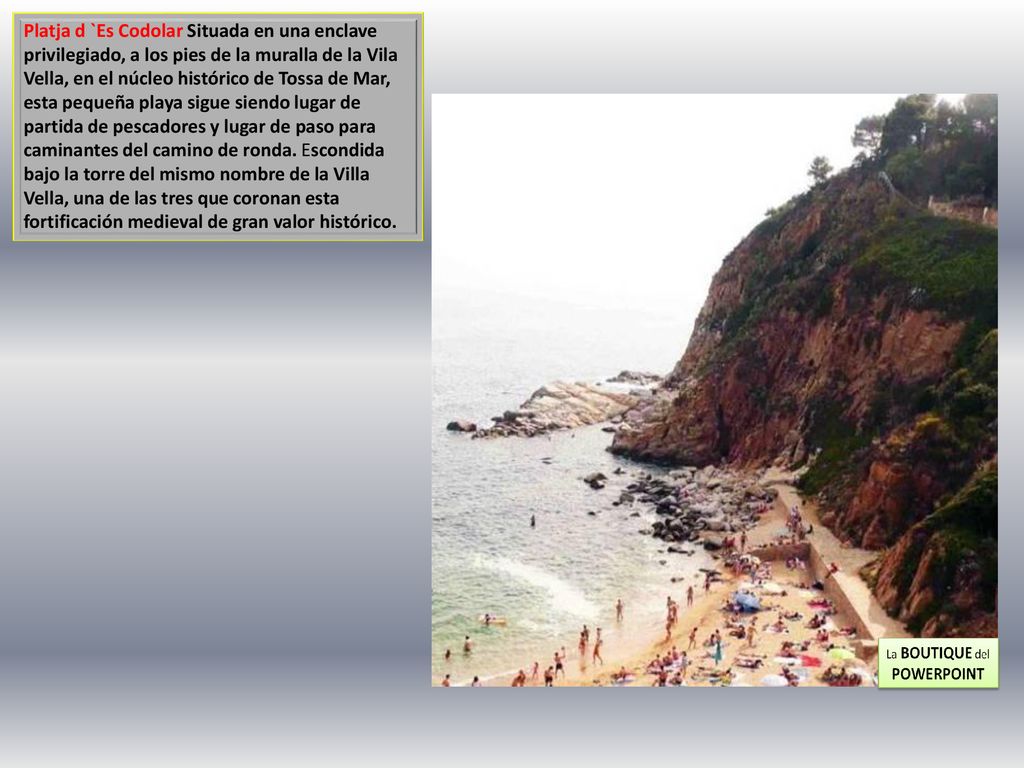 Platja d `Es Codolar Situada en una enclave privilegiado, a los pies de la muralla de la Vila Vella, en el núcleo histórico de Tossa de Mar, esta pequeña playa sigue siendo lugar de partida de pescadores y lugar de paso para caminantes del camino de ronda.