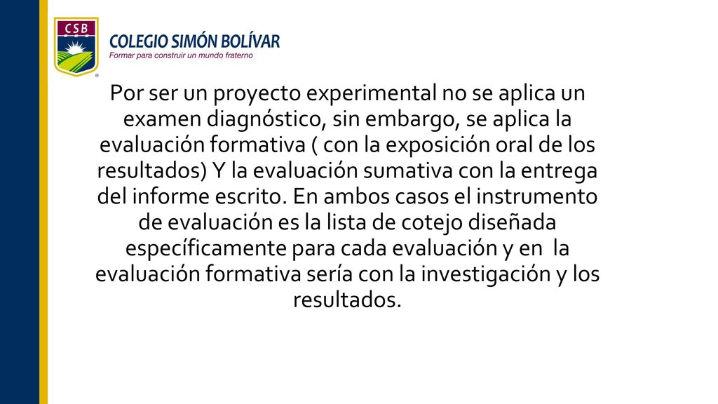Por ser un proyecto experimental no se aplica un examen diagnóstico, sin embargo, se aplica la evaluación formativa ( con la exposición oral de los resultados) Y la evaluación sumativa con la entrega del informe escrito.