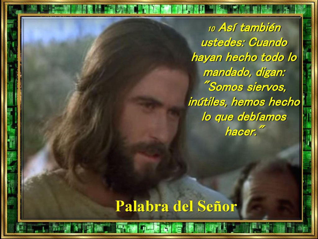 10 Así también ustedes: Cuando hayan hecho todo lo mandado, digan: Somos siervos, inútiles, hemos hecho lo que debíamos hacer.