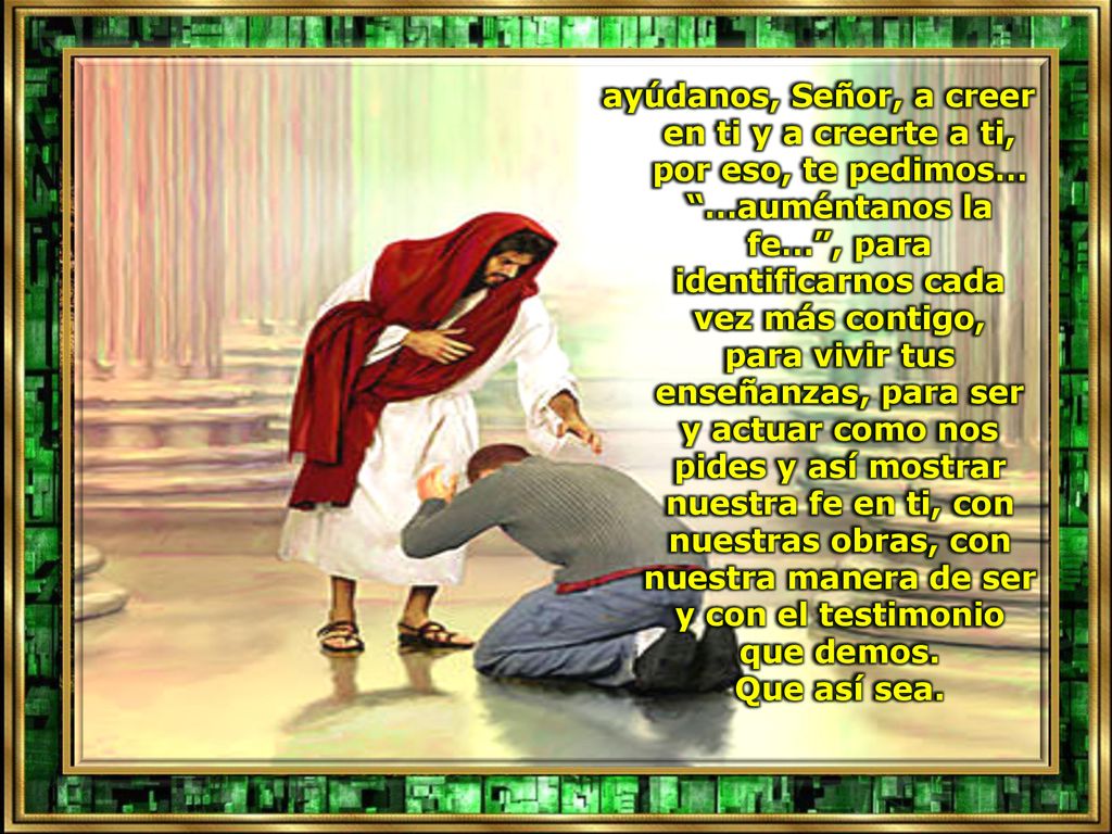 ayúdanos, Señor, a creer en ti y a creerte a ti, por eso, te pedimos… …auméntanos la fe… , para identificarnos cada vez más contigo, para vivir tus enseñanzas, para ser y actuar como nos pides y así mostrar nuestra fe en ti, con nuestras obras, con nuestra manera de ser y con el testimonio que demos.