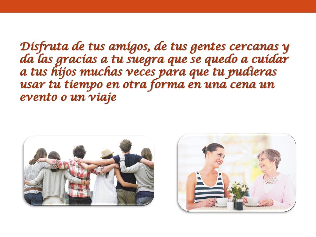 Disfruta de tus amigos, de tus gentes cercanas y da las gracias a tu suegra que se quedo a cuidar a tus hijos muchas veces para que tu pudieras usar tu tiempo en otra forma en una cena un evento o un viaje