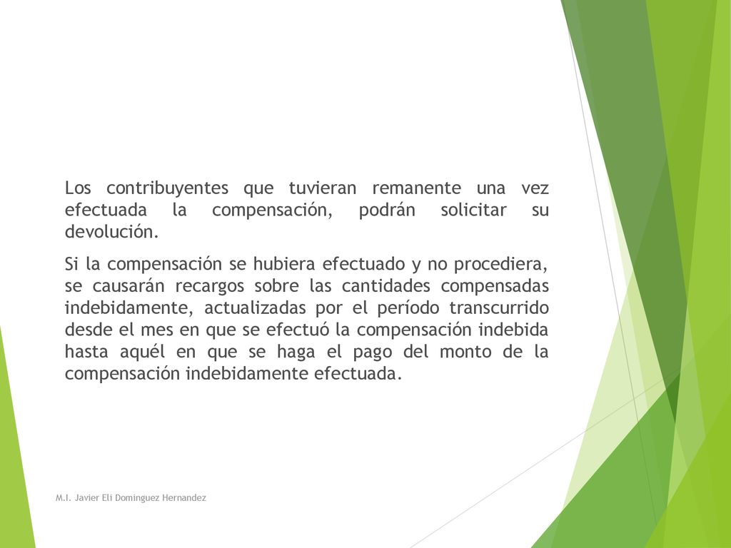 Los contribuyentes que tuvieran remanente una vez efectuada la compensación, podrán solicitar su devolución. Si la compensación se hubiera efectuado y no procediera, se causarán recargos sobre las cantidades compensadas indebidamente, actualizadas por el período transcurrido desde el mes en que se efectuó la compensación indebida hasta aquél en que se haga el pago del monto de la compensación indebidamente efectuada.