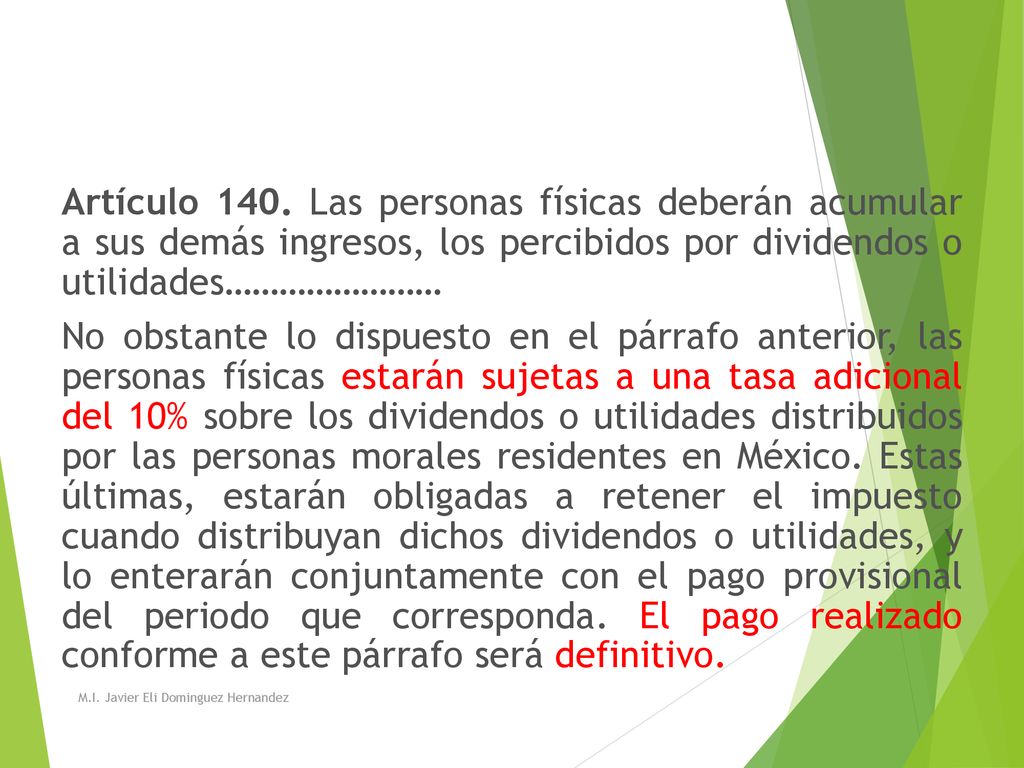 Artículo 140. Las personas físicas deberán acumular a sus demás ingresos, los percibidos por dividendos o utilidades…………………… No obstante lo dispuesto en el párrafo anterior, las personas físicas estarán sujetas a una tasa adicional del 10% sobre los dividendos o utilidades distribuidos por las personas morales residentes en México. Estas últimas, estarán obligadas a retener el impuesto cuando distribuyan dichos dividendos o utilidades, y lo enterarán conjuntamente con el pago provisional del periodo que corresponda. El pago realizado conforme a este párrafo será definitivo.