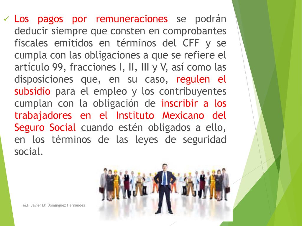 Los pagos por remuneraciones se podrán deducir siempre que consten en comprobantes fiscales emitidos en términos del CFF y se cumpla con las obligaciones a que se refiere el artículo 99, fracciones I, II, III y V, así como las disposiciones que, en su caso, regulen el subsidio para el empleo y los contribuyentes cumplan con la obligación de inscribir a los trabajadores en el Instituto Mexicano del Seguro Social cuando estén obligados a ello, en los términos de las leyes de seguridad social.
