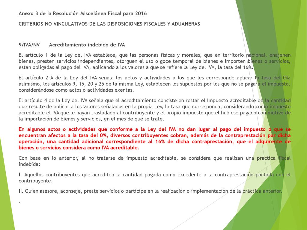 Anexo 3 de la Resolución Miscelánea Fiscal para 2016 CRITERIOS NO VINCULATIVOS DE LAS DISPOSICIONES FISCALES Y ADUANERAS 9/IVA/NV Acreditamiento indebido de IVA El artículo 1 de la Ley del IVA establece, que las personas físicas y morales, que en territorio nacional, enajenen bienes, presten servicios independientes, otorguen el uso o goce temporal de bienes e importen bienes o servicios, están obligadas al pago del IVA, aplicando a los valores a que se refiere la Ley del IVA, la tasa del 16%.