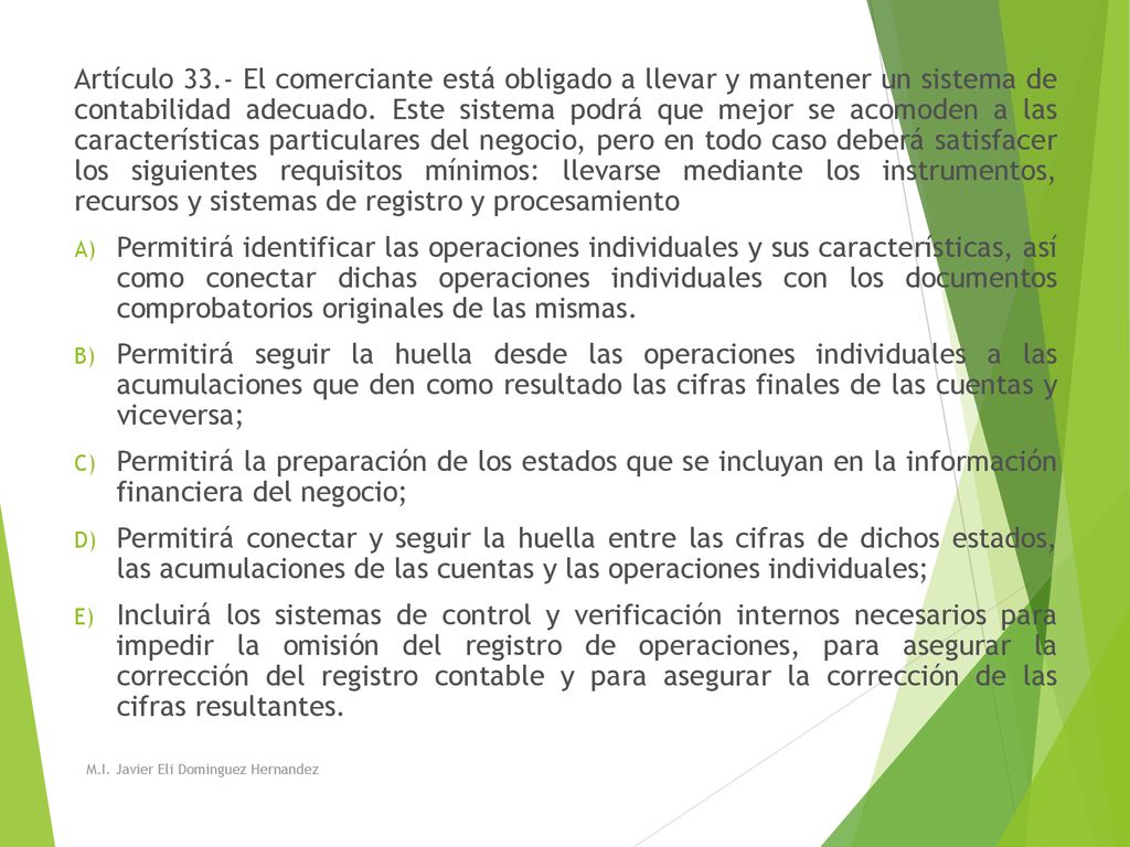Artículo 33.- El comerciante está obligado a llevar y mantener un sistema de contabilidad adecuado. Este sistema podrá que mejor se acomoden a las características particulares del negocio, pero en todo caso deberá satisfacer los siguientes requisitos mínimos: llevarse mediante los instrumentos, recursos y sistemas de registro y procesamiento
