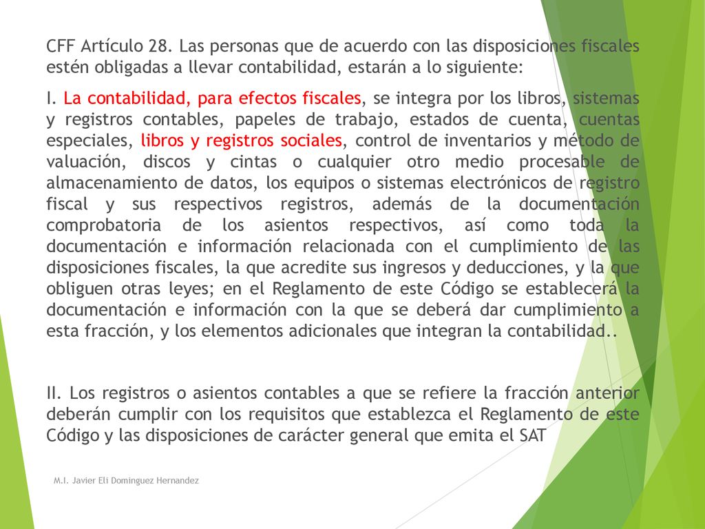 CFF Artículo 28. Las personas que de acuerdo con las disposiciones fiscales estén obligadas a llevar contabilidad, estarán a lo siguiente: I. La contabilidad, para efectos fiscales, se integra por los libros, sistemas y registros contables, papeles de trabajo, estados de cuenta, cuentas especiales, libros y registros sociales, control de inventarios y método de valuación, discos y cintas o cualquier otro medio procesable de almacenamiento de datos, los equipos o sistemas electrónicos de registro fiscal y sus respectivos registros, además de la documentación comprobatoria de los asientos respectivos, así como toda la documentación e información relacionada con el cumplimiento de las disposiciones fiscales, la que acredite sus ingresos y deducciones, y la que obliguen otras leyes; en el Reglamento de este Código se establecerá la documentación e información con la que se deberá dar cumplimiento a esta fracción, y los elementos adicionales que integran la contabilidad.. II. Los registros o asientos contables a que se refiere la fracción anterior deberán cumplir con los requisitos que establezca el Reglamento de este Código y las disposiciones de carácter general que emita el SAT