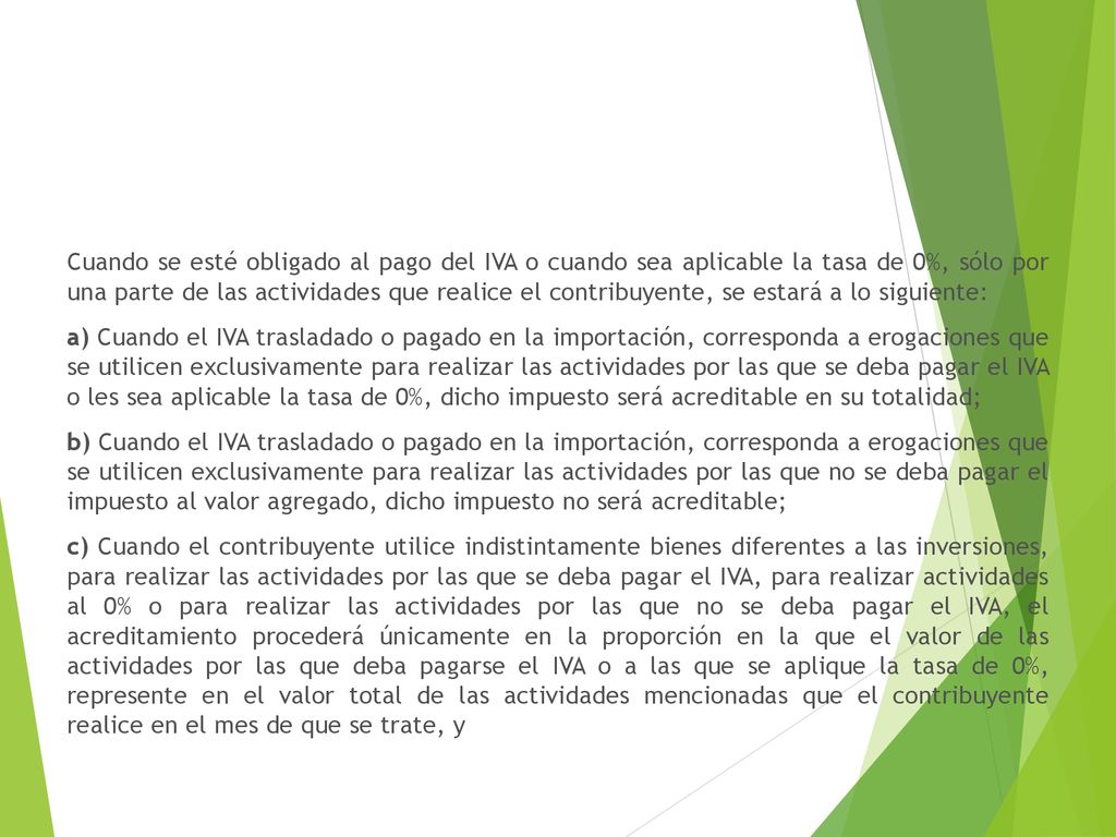 Cuando se esté obligado al pago del IVA o cuando sea aplicable la tasa de 0%, sólo por una parte de las actividades que realice el contribuyente, se estará a lo siguiente: a) Cuando el IVA trasladado o pagado en la importación, corresponda a erogaciones que se utilicen exclusivamente para realizar las actividades por las que se deba pagar el IVA o les sea aplicable la tasa de 0%, dicho impuesto será acreditable en su totalidad; b) Cuando el IVA trasladado o pagado en la importación, corresponda a erogaciones que se utilicen exclusivamente para realizar las actividades por las que no se deba pagar el impuesto al valor agregado, dicho impuesto no será acreditable; c) Cuando el contribuyente utilice indistintamente bienes diferentes a las inversiones, para realizar las actividades por las que se deba pagar el IVA, para realizar actividades al 0% o para realizar las actividades por las que no se deba pagar el IVA, el acreditamiento procederá únicamente en la proporción en la que el valor de las actividades por las que deba pagarse el IVA o a las que se aplique la tasa de 0%, represente en el valor total de las actividades mencionadas que el contribuyente realice en el mes de que se trate, y