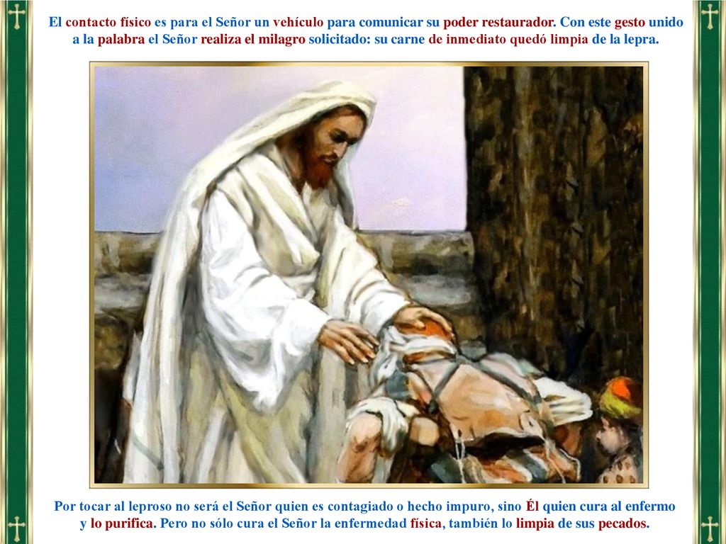 El contacto físico es para el Señor un vehículo para comunicar su poder restaurador. Con este gesto unido a la palabra el Señor realiza el milagro solicitado: su carne de inmediato quedó limpia de la lepra.