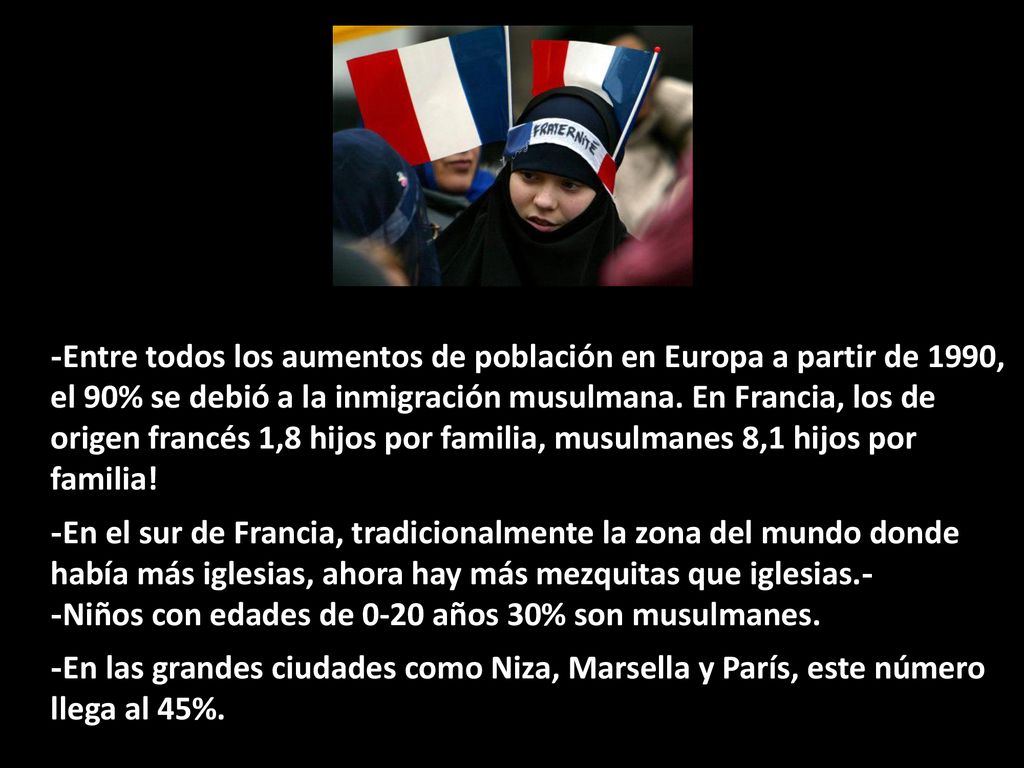 -Entre todos los aumentos de población en Europa a partir de 1990, el 90% se debió a la inmigración musulmana. En Francia, los de origen francés 1,8 hijos por familia, musulmanes 8,1 hijos por familia!