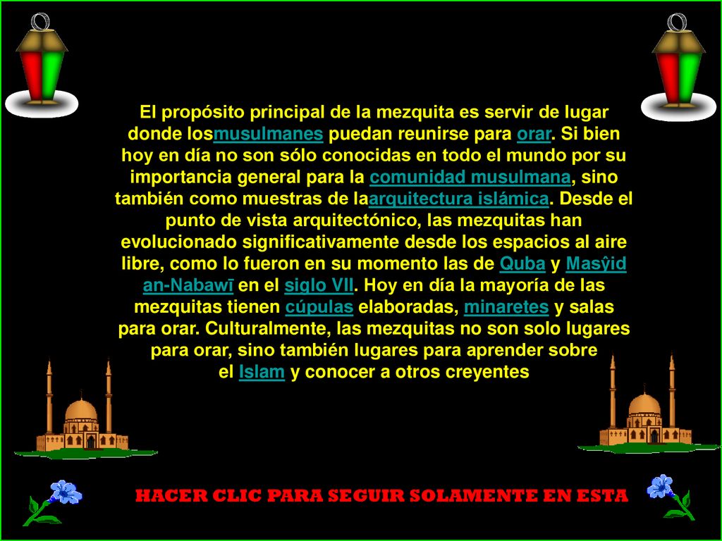 El propósito principal de la mezquita es servir de lugar donde losmusulmanes puedan reunirse para orar. Si bien hoy en día no son sólo conocidas en todo el mundo por su importancia general para la comunidad musulmana, sino también como muestras de laarquitectura islámica. Desde el punto de vista arquitectónico, las mezquitas han evolucionado significativamente desde los espacios al aire libre, como lo fueron en su momento las de Quba y Masŷid an-Nabawī en el siglo VII. Hoy en día la mayoría de las mezquitas tienen cúpulas elaboradas, minaretes y salas para orar. Culturalmente, las mezquitas no son solo lugares para orar, sino también lugares para aprender sobre el Islam y conocer a otros creyentes