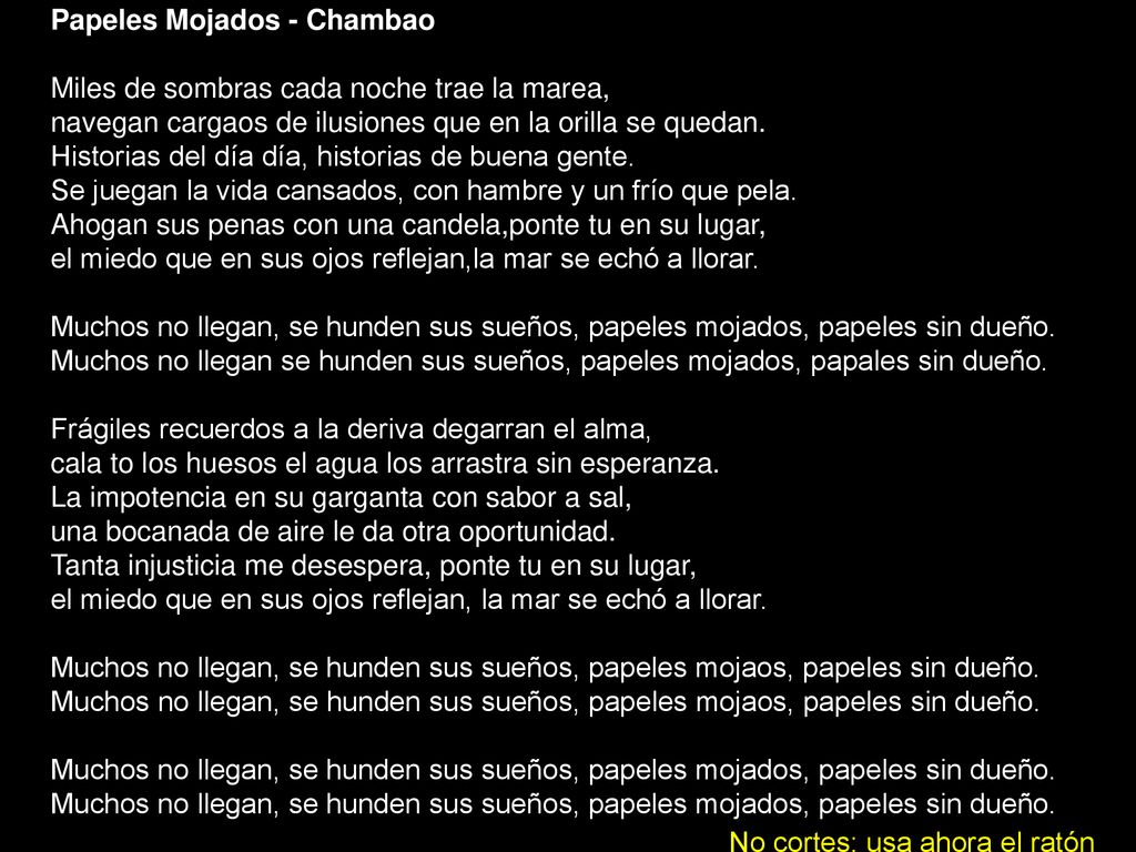 Papeles Mojados - Chambao Miles de sombras cada noche trae la marea, navegan cargaos de ilusiones que en la orilla se quedan. Historias del día día, historias de buena gente. Se juegan la vida cansados, con hambre y un frío que pela. Ahogan sus penas con una candela,ponte tu en su lugar, el miedo que en sus ojos reflejan,la mar se echó a llorar. Muchos no llegan, se hunden sus sueños, papeles mojados, papeles sin dueño. Muchos no llegan se hunden sus sueños, papeles mojados, papales sin dueño. Frágiles recuerdos a la deriva degarran el alma, cala to los huesos el agua los arrastra sin esperanza. La impotencia en su garganta con sabor a sal, una bocanada de aire le da otra oportunidad. Tanta injusticia me desespera, ponte tu en su lugar, el miedo que en sus ojos reflejan, la mar se echó a llorar. Muchos no llegan, se hunden sus sueños, papeles mojaos, papeles sin dueño. Muchos no llegan, se hunden sus sueños, papeles mojaos, papeles sin dueño. Muchos no llegan, se hunden sus sueños, papeles mojados, papeles sin dueño. Muchos no llegan, se hunden sus sueños, papeles mojados, papeles sin dueño.