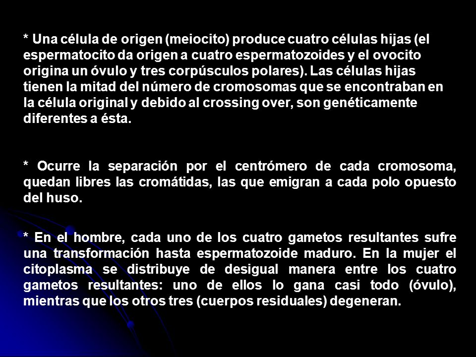 * Una célula de origen (meiocito) produce cuatro células hijas (el espermatocito da origen a cuatro espermatozoides y el ovocito origina un óvulo y tres corpúsculos polares). Las células hijas tienen la mitad del número de cromosomas que se encontraban en la célula original y debido al crossing over, son genéticamente diferentes a ésta.
