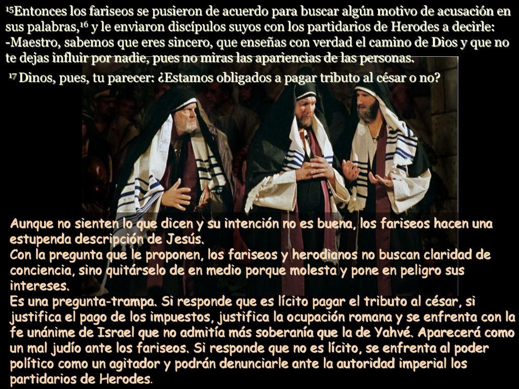 15Entonces los fariseos se pusieron de acuerdo para buscar algún motivo de acusación en sus palabras,16 y le enviaron discípulos suyos con los partidarios de Herodes a decirle: -Maestro, sabemos que eres sincero, que enseñas con verdad el camino de Dios y que no te dejas influir por nadie, pues no miras las apariencias de las personas. 17 Dinos, pues, tu parecer: ¿Estamos obligados a pagar tributo al césar o no