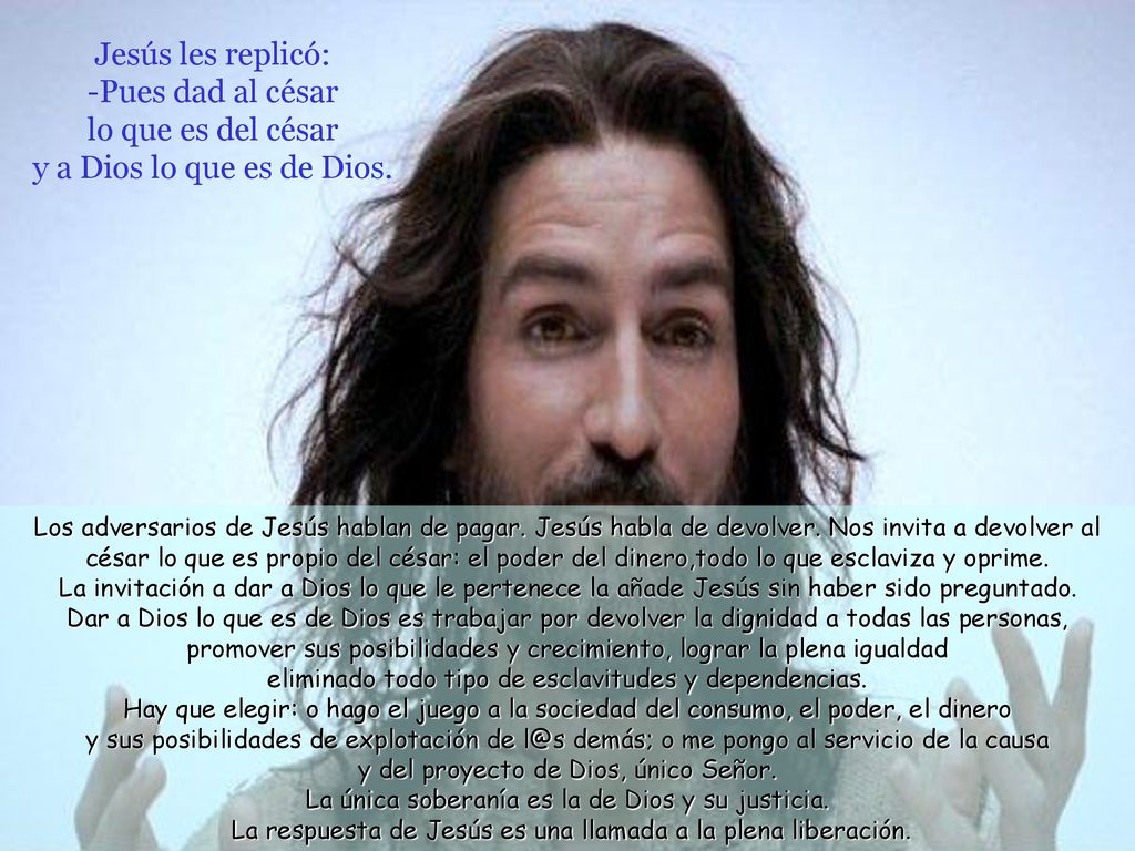Jesús les replicó: -Pues dad al césar lo que es del césar y a Dios lo que es de Dios.