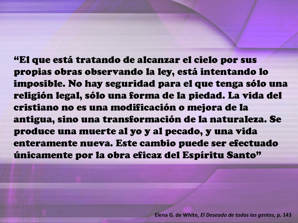 El que está tratando de alcanzar el cielo por sus propias obras observando la ley, está intentando lo imposible. No hay seguridad para el que tenga sólo una religión legal, sólo una forma de la piedad. La vida del cristiano no es una modificación o mejora de la antigua, sino una transformación de la naturaleza. Se produce una muerte al yo y al pecado, y una vida enteramente nueva. Este cambio puede ser efectuado únicamente por la obra eficaz del Espíritu Santo