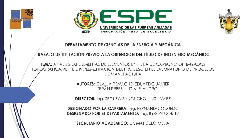 DEPARTAMENTO DE CIENCIAS DE LA ENERGÍA Y MECÁNICA TRABAJO DE TITULACIÓN PREVIO A LA OBTENCIÓN DEL TÍTULO DE INGENIERO MECÁNICO TEMA: ANÁLISIS EXPERIMENTAL DE ELEMENTOS EN FIBRA DE CARBONO OPTIMIZADOS TOPOGRÁFICAMENTE E IMPLEMENTACIÓN DEL PROCESO EN EL LABORATORIO DE PROCESOS DE MANUFACTURA AUTORES: OLALLA REMACHE, EDUARDO JAVIER TERÁN PÉREZ, LUIS ALEJANDRO DIRECTOR: Ing. SEGURA SANGUCHO, LUIS JAVIER DESIGNADO POR LA CARRERA: Ing. FERNANDO OLMEDO DESIGNADO POR EL DEPARTAMENTO: Ing. BYRON CORTEZ SECRETARIO ACADÉMICO: Dr. MARCELO MEJÍA
