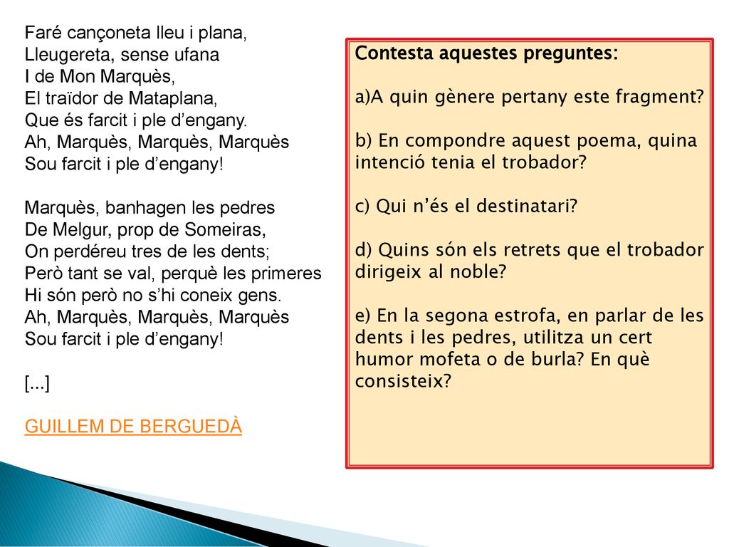 Faré cançoneta lleu i plana, Lleugereta, sense ufana I de Mon Marquès, El traïdor de Mataplana, Que és farcit i ple d’engany. Ah, Marquès, Marquès, Marquès Sou farcit i ple d’engany! Marquès, banhagen les pedres De Melgur, prop de Someiras, On perdéreu tres de les dents; Però tant se val, perquè les primeres Hi són però no s’hi coneix gens. Ah, Marquès, Marquès, Marquès Sou farcit i ple d’engany! [...] GUILLEM DE BERGUEDÀ