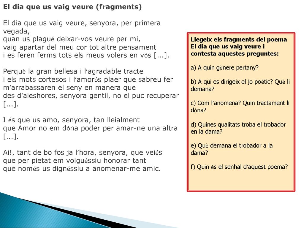 El dia que us vaig veure (fragments) El dia que us vaig veure, senyora, per primera vegada, quan us plagué deixar-vos veure per mi, vaig apartar del meu cor tot altre pensament i es feren ferms tots els meus volers en vós [...]. Perquè la gran bellesa i l’agradable tracte i els mots cortesos i l’amorós plaer que sabreu fer m’arrabassaren el seny en manera que des d’aleshores, senyora gentil, no el puc recuperar [...]. I és que us amo, senyora, tan lleialment que Amor no em dóna poder per amar-ne una altra [...]. Ai!, tant de bo fos ja l’hora, senyora, que veiés que per pietat em volguéssiu honorar tant que només us dignéssiu a anomenar-me amic.