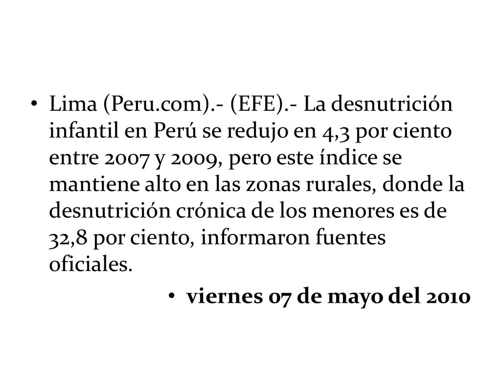 Lima (Peru.com).- (EFE).- La desnutrición infantil en Perú se redujo en 4,3 por ciento entre 2007 y 2009, pero este índice se mantiene alto en las zonas rurales, donde la desnutrición crónica de los menores es de 32,8 por ciento, informaron fuentes oficiales.