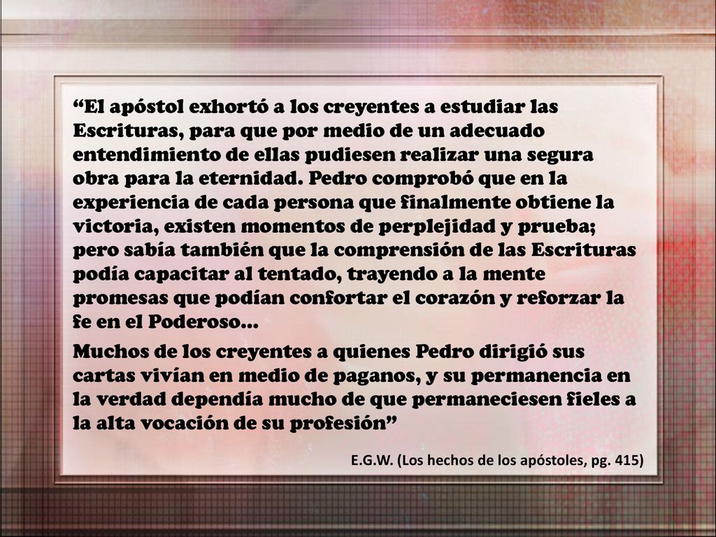 El apóstol exhortó a los creyentes a estudiar las Escrituras, para que por medio de un adecuado entendimiento de ellas pudiesen realizar una segura obra para la eternidad. Pedro comprobó que en la experiencia de cada persona que finalmente obtiene la victoria, existen momentos de perplejidad y prueba; pero sabía también que la comprensión de las Escrituras podía capacitar al tentado, trayendo a la mente promesas que podían confortar el corazón y reforzar la fe en el Poderoso…