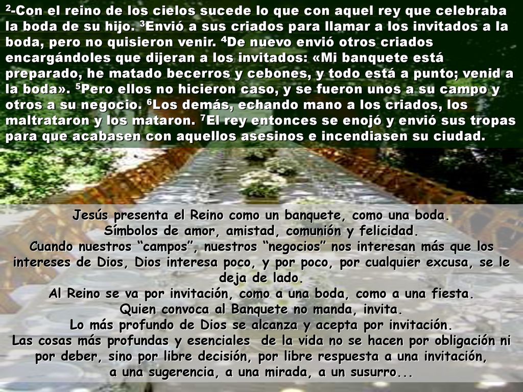 2-Con el reino de los cielos sucede lo que con aquel rey que celebraba la boda de su hijo. 3Envió a sus criados para llamar a los invitados a la boda, pero no quisieron venir. 4De nuevo envió otros criados encargándoles que dijeran a los invitados: «Mi banquete está preparado, he matado becerros y cebones, y todo está a punto; venid a la boda». 5Pero ellos no hicieron caso, y se fueron unos a su campo y otros a su negocio. 6Los demás, echando mano a los criados, los maltrataron y los mataron. 7El rey entonces se enojó y envió sus tropas para que acabasen con aquellos asesinos e incendiasen su ciudad.