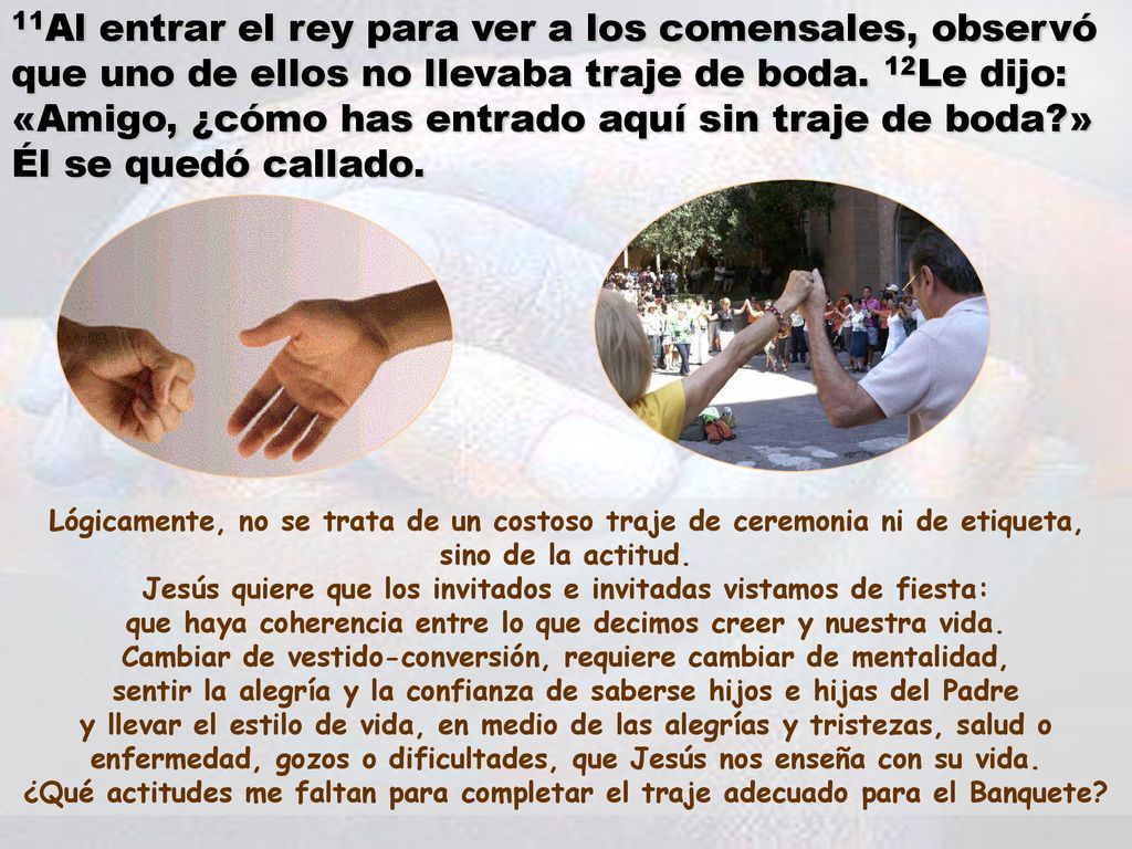 11Al entrar el rey para ver a los comensales, observó que uno de ellos no llevaba traje de boda. 12Le dijo: «Amigo, ¿cómo has entrado aquí sin traje de boda » Él se quedó callado.