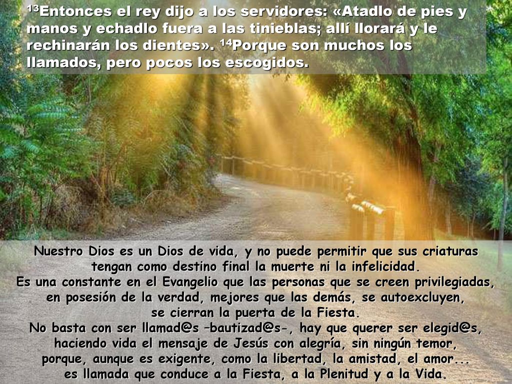 13Entonces el rey dijo a los servidores: «Atadlo de pies y manos y echadlo fuera a las tinieblas; allí llorará y le rechinarán los dientes». 14Porque son muchos los llamados, pero pocos los escogidos.