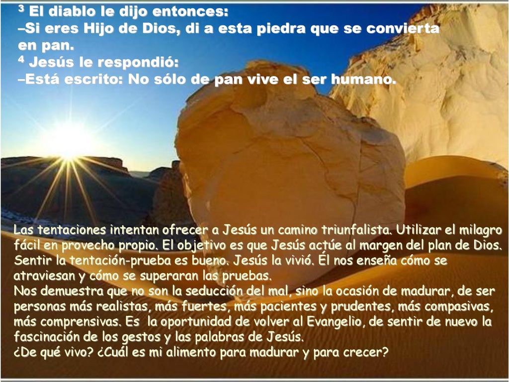 3 El diablo le dijo entonces: –Si eres Hijo de Dios, di a esta piedra que se convierta en pan. 4 Jesús le respondió: –Está escrito: No sólo de pan vive el ser humano.