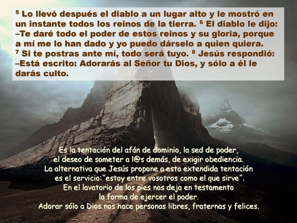5 Lo llevó después el diablo a un lugar alto y le mostró en un instante todos los reinos de la tierra. 6 El diablo le dijo: –Te daré todo el poder de estos reinos y su gloria, porque a mí me lo han dado y yo puedo dárselo a quien quiera. 7 Si te postras ante mí, todo será tuyo. 8 Jesús respondió: –Está escrito: Adorarás al Señor tu Dios, y sólo a él le darás culto.