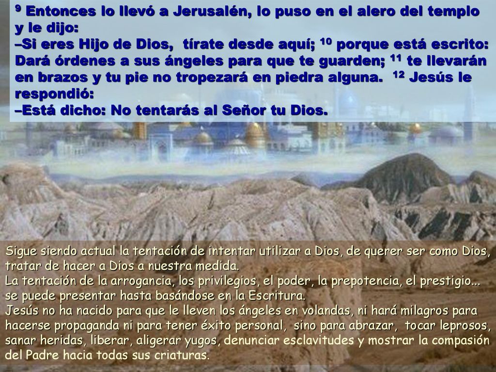 9 Entonces lo llevó a Jerusalén, lo puso en el alero del templo y le dijo: –Si eres Hijo de Dios, tírate desde aquí; 10 porque está escrito: Dará órdenes a sus ángeles para que te guarden; 11 te llevarán en brazos y tu pie no tropezará en piedra alguna. 12 Jesús le respondió: –Está dicho: No tentarás al Señor tu Dios.