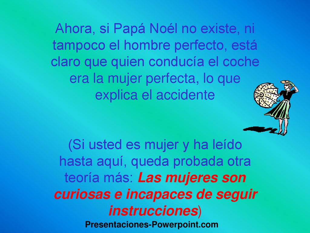 Ahora, si Papá Noél no existe, ni tampoco el hombre perfecto, está claro que quien conducía el coche era la mujer perfecta, lo que explica el accidente (Si usted es mujer y ha leído hasta aquí, queda probada otra teoría más: Las mujeres son curiosas e incapaces de seguir instrucciones)