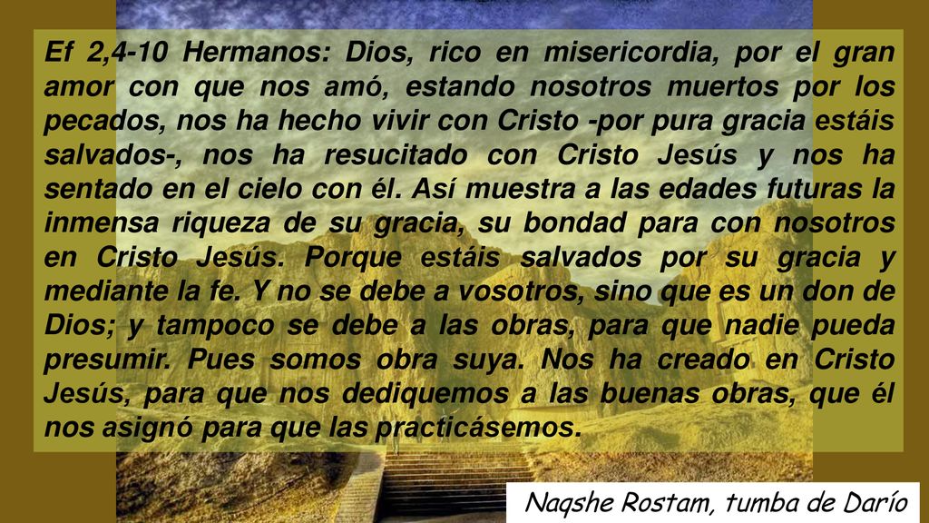 Ef 2,4-10 Hermanos: Dios, rico en misericordia, por el gran amor con que nos amó, estando nosotros muertos por los pecados, nos ha hecho vivir con Cristo -por pura gracia estáis salvados-, nos ha resucitado con Cristo Jesús y nos ha sentado en el cielo con él. Así muestra a las edades futuras la inmensa riqueza de su gracia, su bondad para con nosotros en Cristo Jesús. Porque estáis salvados por su gracia y mediante la fe. Y no se debe a vosotros, sino que es un don de Dios; y tampoco se debe a las obras, para que nadie pueda presumir. Pues somos obra suya. Nos ha creado en Cristo Jesús, para que nos dediquemos a las buenas obras, que él nos asignó para que las practicásemos.
