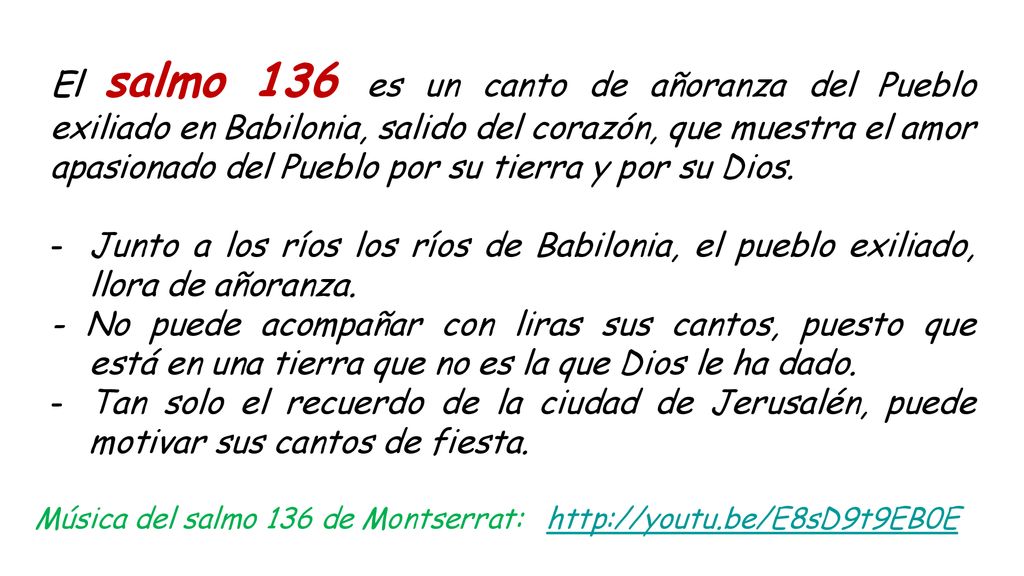 El salmo 136 es un canto de añoranza del Pueblo exiliado en Babilonia, salido del corazón, que muestra el amor apasionado del Pueblo por su tierra y por su Dios.