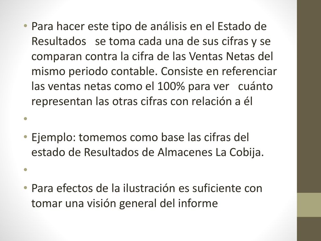 Para hacer este tipo de análisis en el Estado de Resultados se toma cada una de sus cifras y se comparan contra la cifra de las Ventas Netas del mismo periodo contable. Consiste en referenciar las ventas netas como el 100% para ver cuánto representan las otras cifras con relación a él