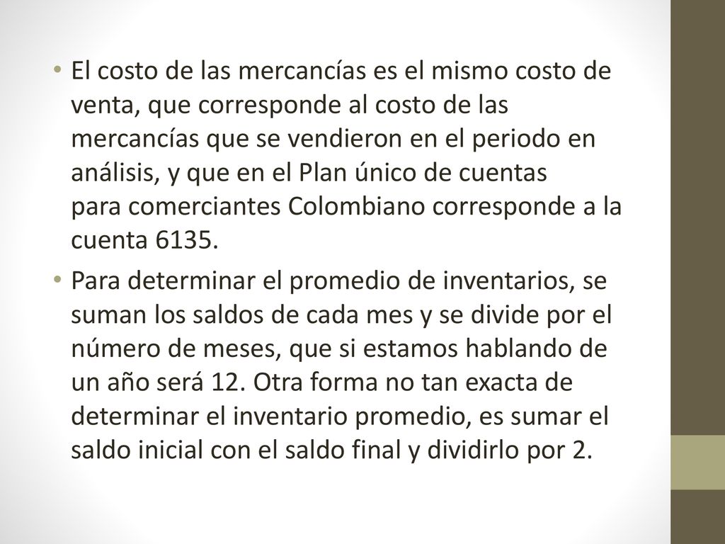 El costo de las mercancías es el mismo costo de venta, que corresponde al costo de las mercancías que se vendieron en el periodo en análisis, y que en el Plan único de cuentas para comerciantes Colombiano corresponde a la cuenta 6135.