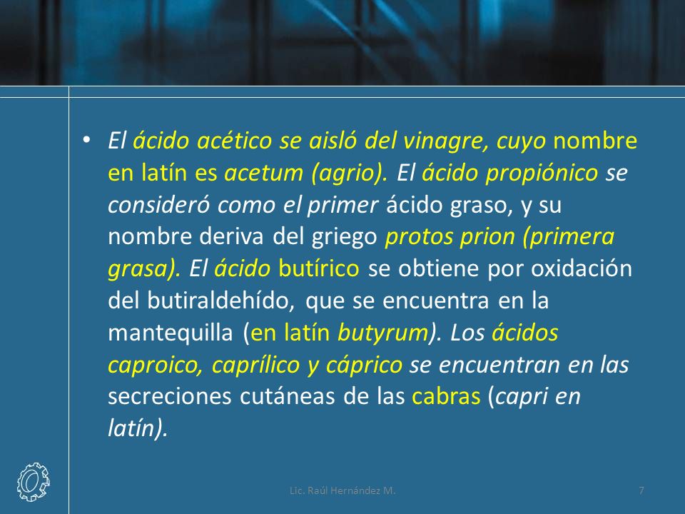 El ácido acético se aisló del vinagre, cuyo nombre en latín es acetum (agrio). El ácido propiónico se consideró como el primer ácido graso, y su nombre deriva del griego protos prion (primera grasa). El ácido butírico se obtiene por oxidación del butiraldehído, que se encuentra en la mantequilla (en latín butyrum). Los ácidos caproico, caprílico y cáprico se encuentran en las secreciones cutáneas de las cabras (capri en latín).