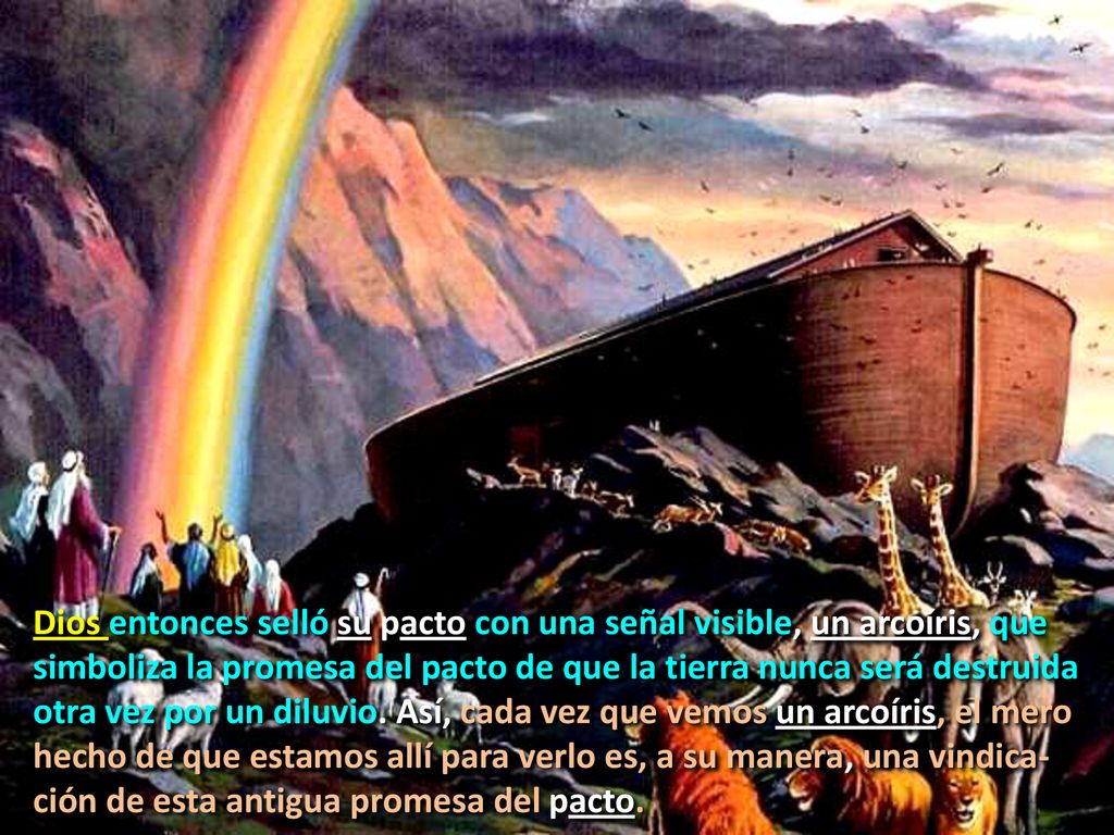 Dios entonces selló su pacto con una señal visible, un arcoíris, que simboliza la promesa del pacto de que la tierra nunca será destruida otra vez por un diluvio.