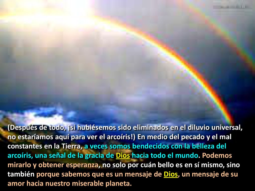 (Después de todo, ¡si hubiésemos sido eliminados en el diluvio universal, no estaríamos aquí para ver el arcoíris!) En medio del pecado y el mal constantes en la Tierra, a veces somos bendecidos con la belleza del arcoíris, una señal de la gracia de Dios hacia todo el mundo.
