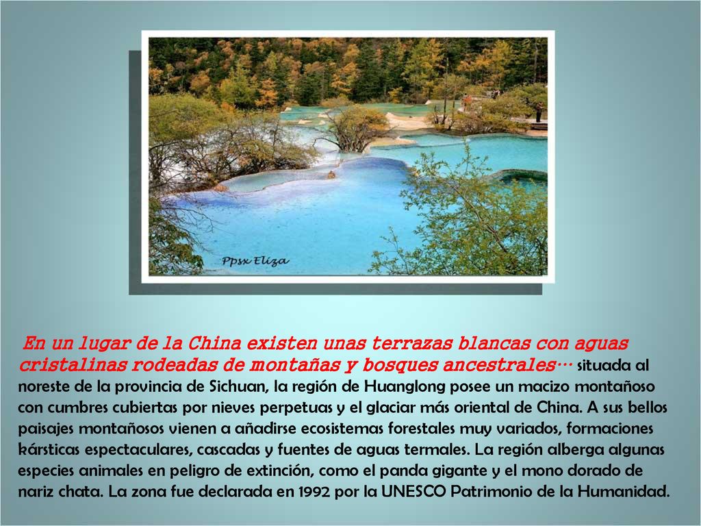 En un lugar de la China existen unas terrazas blancas con aguas cristalinas rodeadas de montañas y bosques ancestrales… situada al noreste de la provincia de Sichuan, la región de Huanglong posee un macizo montañoso con cumbres cubiertas por nieves perpetuas y el glaciar más oriental de China.