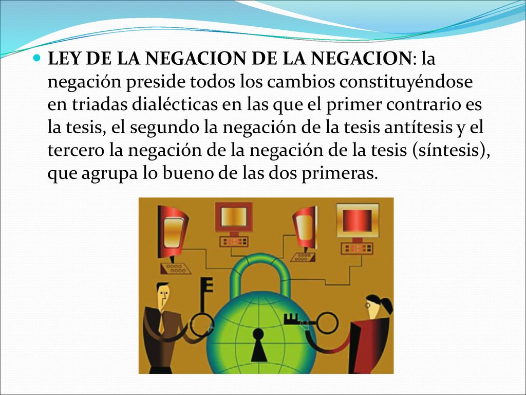 LEY DE LA NEGACION DE LA NEGACION: la negación preside todos los cambios constituyéndose en triadas dialécticas en las que el primer contrario es la tesis, el segundo la negación de la tesis antítesis y el tercero la negación de la negación de la tesis (síntesis), que agrupa lo bueno de las dos primeras.