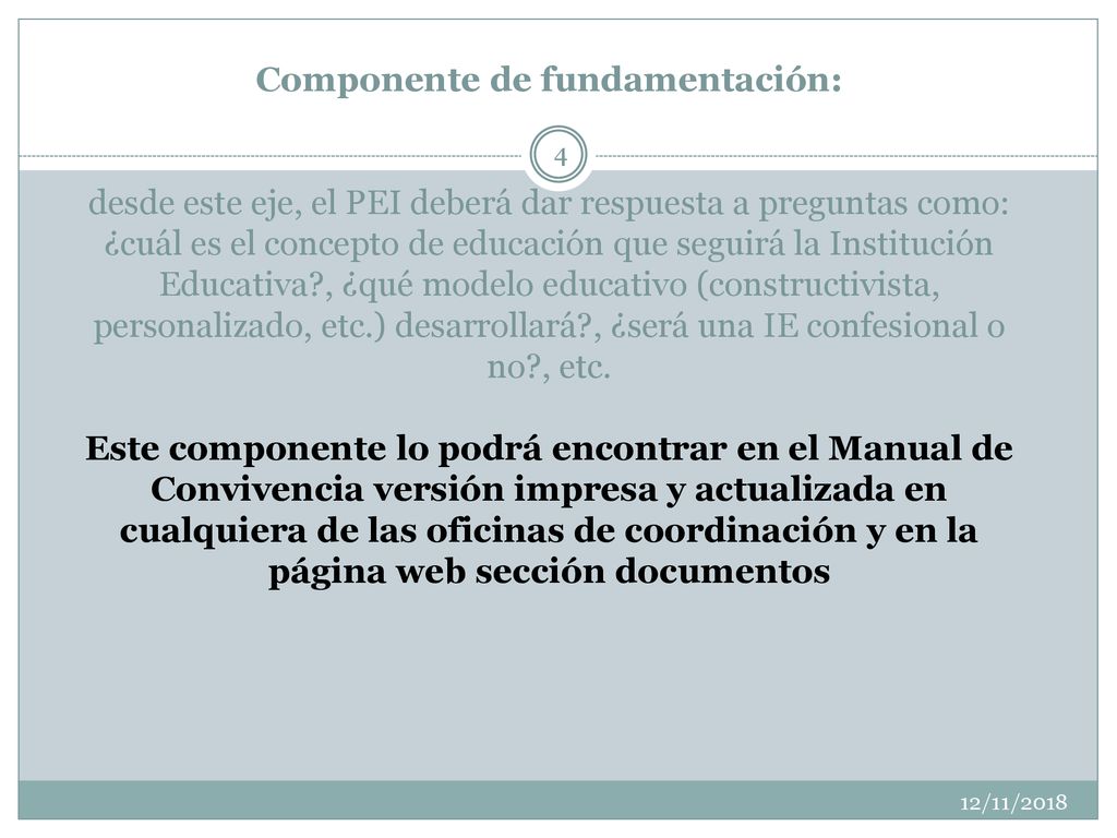 Componente de fundamentación: desde este eje, el PEI deberá dar respuesta a preguntas como: ¿cuál es el concepto de educación que seguirá la Institución Educativa , ¿qué modelo educativo (constructivista, personalizado, etc.) desarrollará , ¿será una IE confesional o no , etc. Este componente lo podrá encontrar en el Manual de Convivencia versión impresa y actualizada en cualquiera de las oficinas de coordinación y en la página web sección documentos