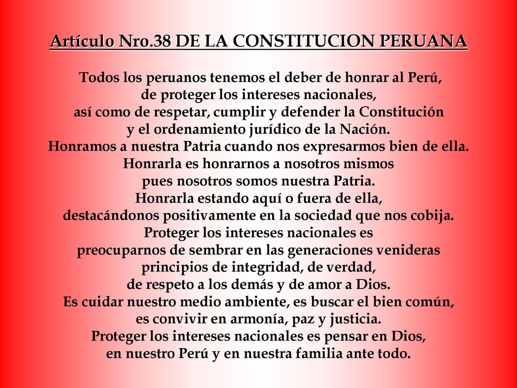 Artículo Nro.38 DE LA CONSTITUCION PERUANA Todos los peruanos tenemos el deber de honrar al Perú, de proteger los intereses nacionales, así como de respetar, cumplir y defender la Constitución y el ordenamiento jurídico de la Nación.