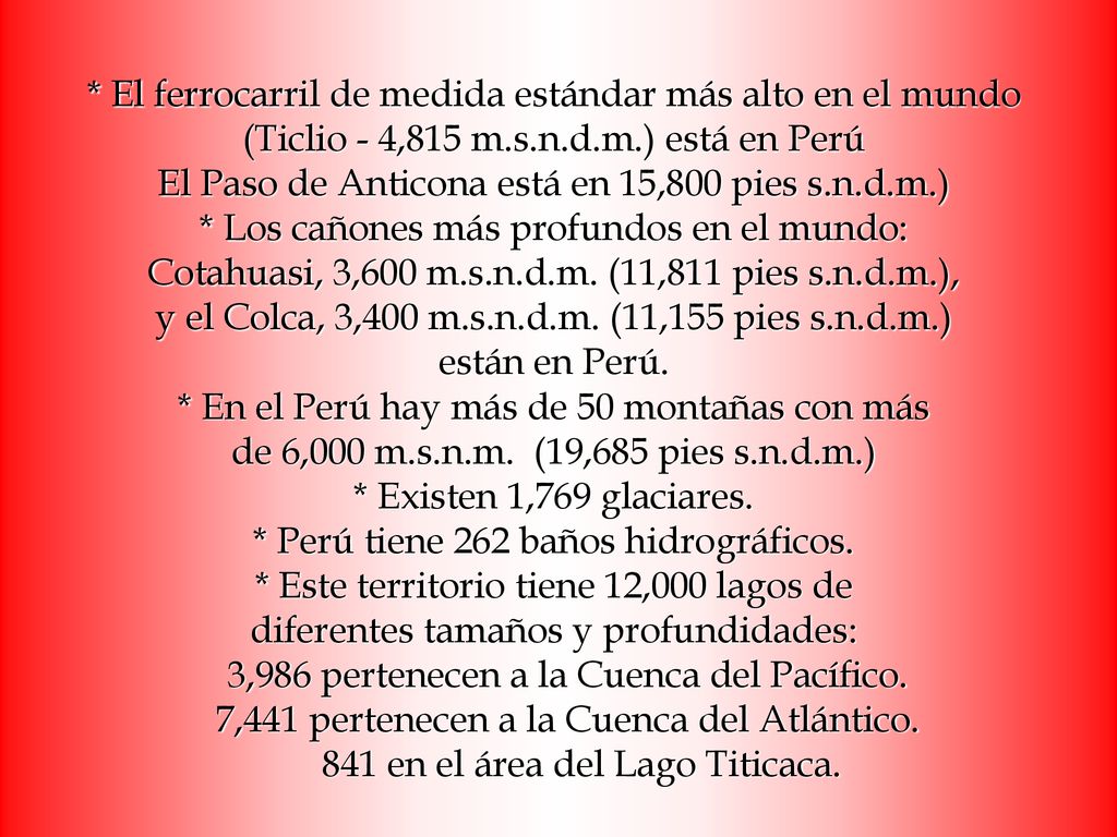 * El ferrocarril de medida estándar más alto en el mundo (Ticlio - 4,815 m.s.n.d.m.) está en Perú El Paso de Anticona está en 15,800 pies s.n.d.m.) * Los cañones más profundos en el mundo: Cotahuasi, 3,600 m.s.n.d.m.