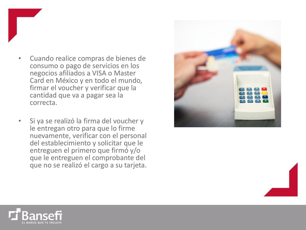 Cuando realice compras de bienes de consumo o pago de servicios en los negocios afiliados a VISA o Master Card en México y en todo el mundo, firmar el voucher y verificar que la cantidad que va a pagar sea la correcta.