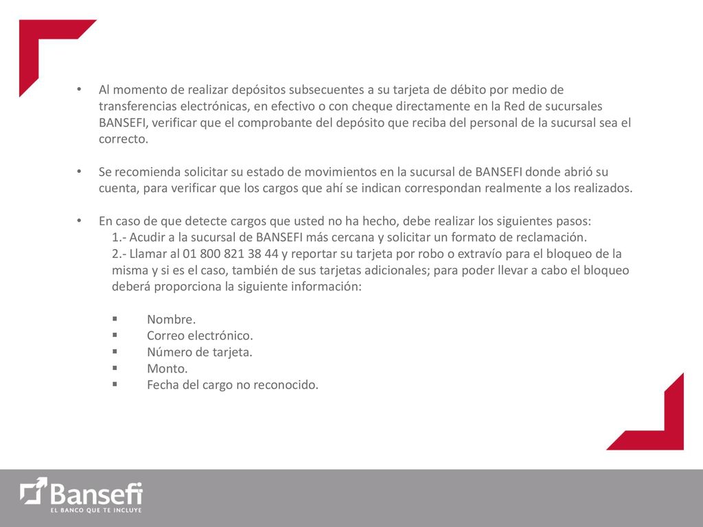 Al momento de realizar depósitos subsecuentes a su tarjeta de débito por medio de transferencias electrónicas, en efectivo o con cheque directamente en la Red de sucursales BANSEFI, verificar que el comprobante del depósito que reciba del personal de la sucursal sea el correcto.
