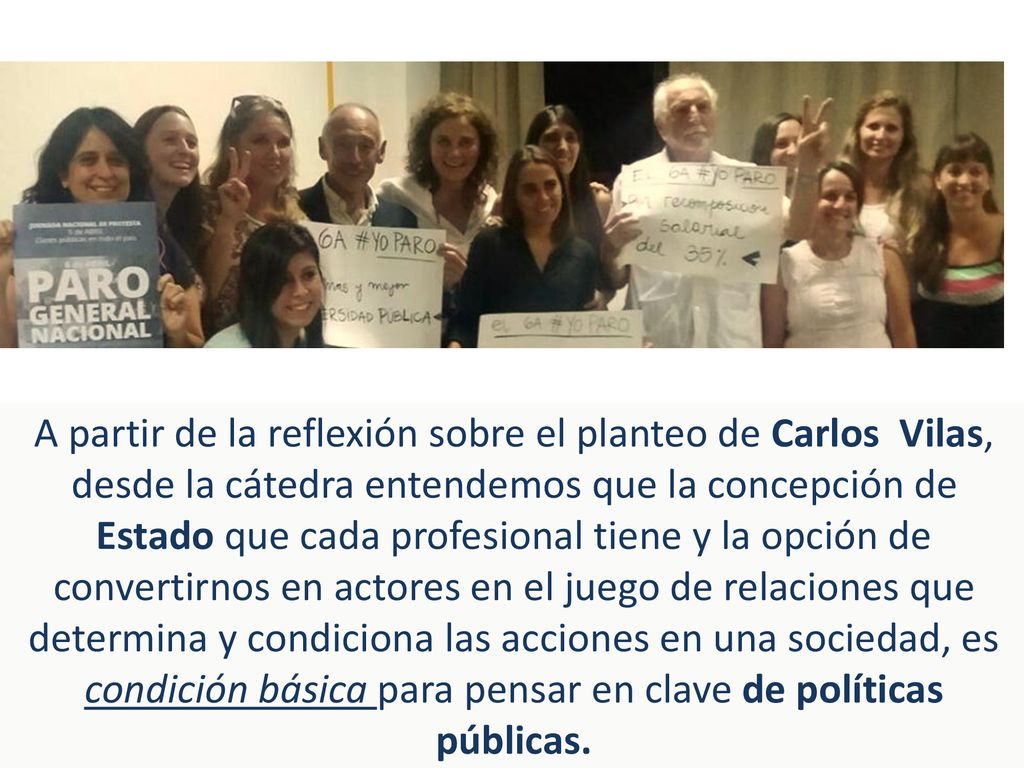 A partir de la reflexión sobre el planteo de Carlos Vilas, desde la cátedra entendemos que la concepción de Estado que cada profesional tiene y la opción de convertirnos en actores en el juego de relaciones que determina y condiciona las acciones en una sociedad, es condición básica para pensar en clave de políticas públicas.