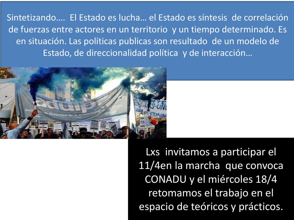 Sintetizando…. El Estado es lucha… el Estado es síntesis de correlación de fuerzas entre actores en un territorio y un tiempo determinado. Es en situación. Las políticas publicas son resultado de un modelo de Estado, de direccionalidad política y de interacción…